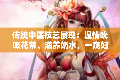 傳統(tǒng)中醫(yī)技藝展現(xiàn)：溫情吮吸花蒂、滋養(yǎng)奶水，一窺婦女養(yǎng)生秘術(shù)