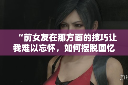 “前女友在那方面的技巧讓我難以忘懷，如何擺脫回憶？”