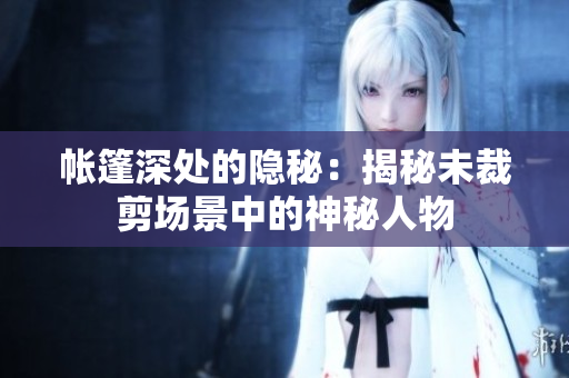 帳篷深處的隱秘：揭秘未裁剪場(chǎng)景中的神秘人物