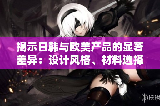 揭示日韓與歐美產(chǎn)品的顯著差異：設(shè)計風格、材料選擇和消費者偏好的比較