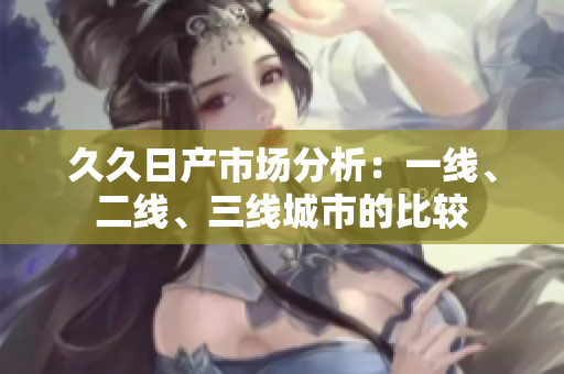 久久日產(chǎn)市場分析：一線、二線、三線城市的比較