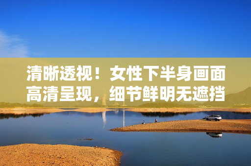 清晰透視！女性下半身畫面高清呈現(xiàn)，細節(jié)鮮明無遮擋