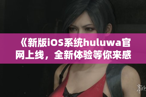 《新版iOS系統(tǒng)huluwa官網(wǎng)上線，全新體驗(yàn)等你來(lái)感受》