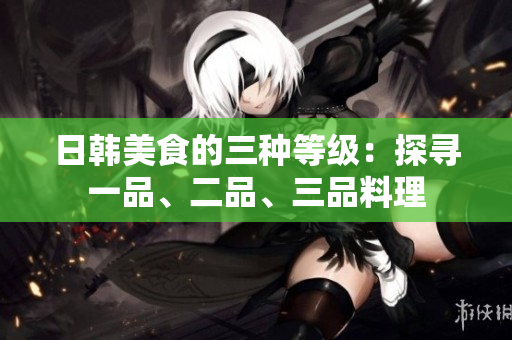 日韓美食的三種等級(jí)：探尋一品、二品、三品料理