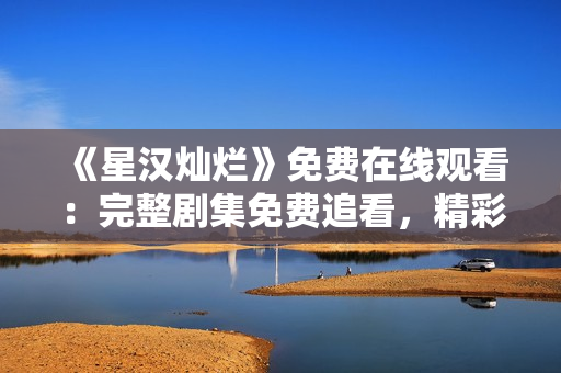 《星漢燦爛》免費在線觀看：完整劇集免費追看，精彩不容錯過！