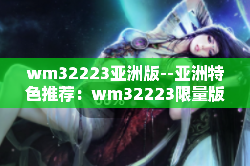 wm32223亞洲版--亞洲特色推薦：wm32223限量版產(chǎn)品解析