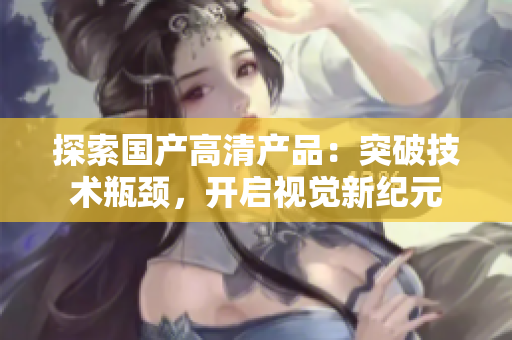 探索國產(chǎn)高清產(chǎn)品：突破技術(shù)瓶頸，開啟視覺新紀(jì)元
