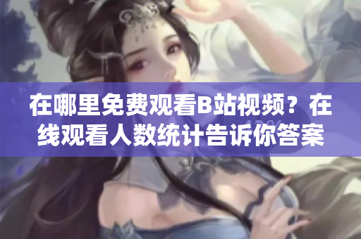 在哪里免費觀看B站視頻？在線觀看人數(shù)統(tǒng)計告訴你答案