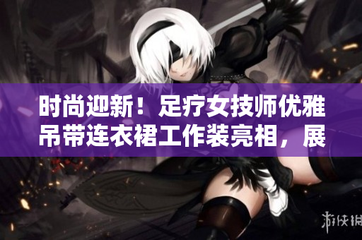 時尚迎新！足療女技師優(yōu)雅吊帶連衣裙工作裝亮相，展現(xiàn)專業(yè)與風(fēng)采
