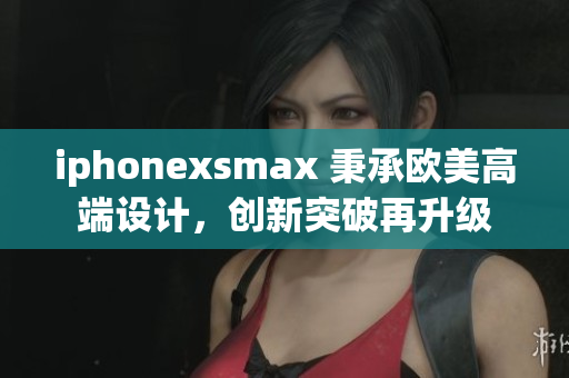 iphonexsmax 秉承歐美高端設(shè)計，創(chuàng)新突破再升級