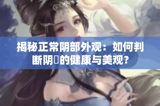 揭秘正常陰部外觀：如何判斷陰脣的健康與美觀？