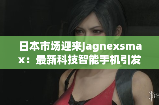 日本市場迎來Jagnexsmax：最新科技智能手機(jī)引發(fā)關(guān)注