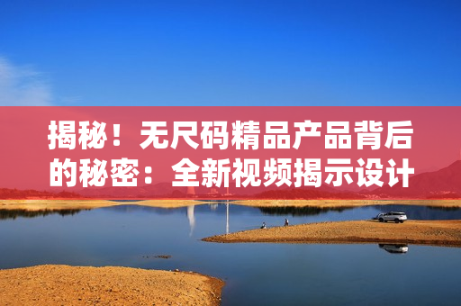 揭秘！無尺碼精品產(chǎn)品背后的秘密：全新視頻揭示設(shè)計(jì)與工藝的精湛之處