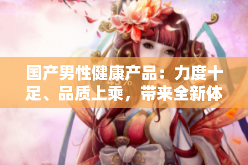 國產(chǎn)男性健康產(chǎn)品：力度十足、品質(zhì)上乘，帶來全新體驗