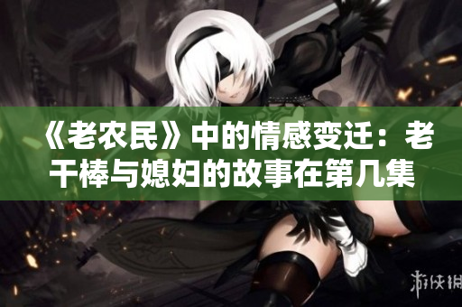 《老農(nóng)民》中的情感變遷：老干棒與媳婦的故事在第幾集發(fā)生？