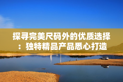 探尋完美尺碼外的優(yōu)質(zhì)選擇：獨特精品產(chǎn)品悉心打造