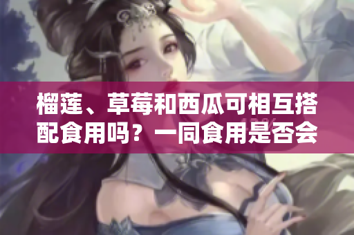 榴蓮、草莓和西瓜可相互搭配食用嗎？一同食用是否會引發(fā)不適？
