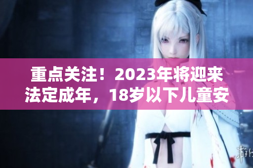 重點關(guān)注！2023年將迎來法定成年，18歲以下兒童安全需重視