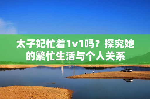 太子妃忙著1v1嗎？探究她的繁忙生活與個人關(guān)系