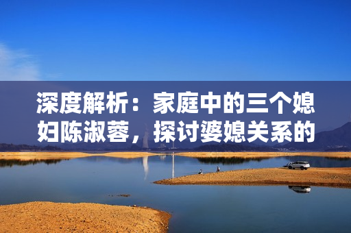 深度解析：家庭中的三個媳婦陳淑蓉，探討婆媳關(guān)系的復(fù)雜性與解決之道