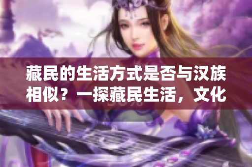 藏民的生活方式是否與漢族相似？一探藏民生活，文化與傳統(tǒng)的異同