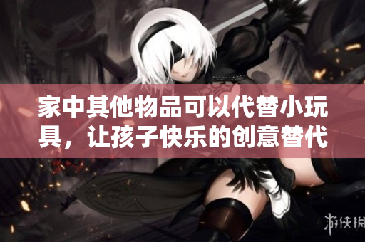 家中其他物品可以代替小玩具，讓孩子快樂(lè)的創(chuàng)意替代品有哪些？