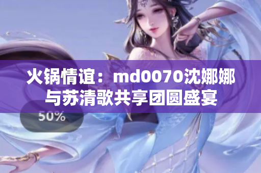 火鍋情誼：md0070沈娜娜與蘇清歌共享團圓盛宴
