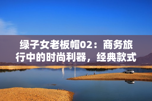 綠子女老板帽02：商務(wù)旅行中的時尚利器，經(jīng)典款式再現(xiàn)