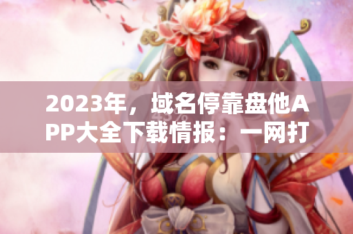 2023年，域名?？勘P他APP大全下載情報(bào)：一網(wǎng)打盡最全資源