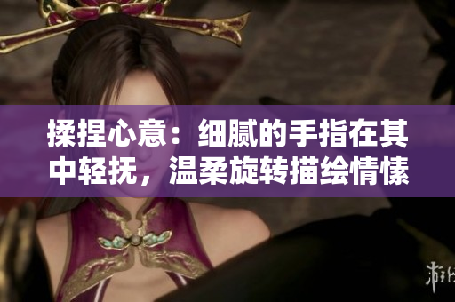 揉捏心意：細(xì)膩的手指在其中輕撫，溫柔旋轉(zhuǎn)描繪情愫