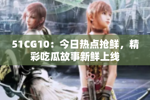 51CG10：今日熱點搶鮮，精彩吃瓜故事新鮮上線