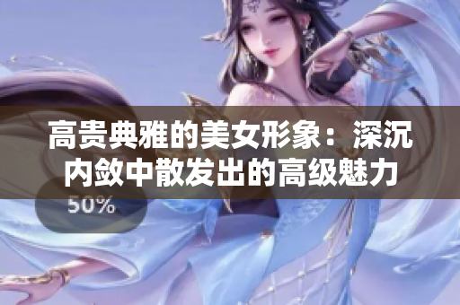 高貴典雅的美女形象：深沉內(nèi)斂中散發(fā)出的高級魅力
