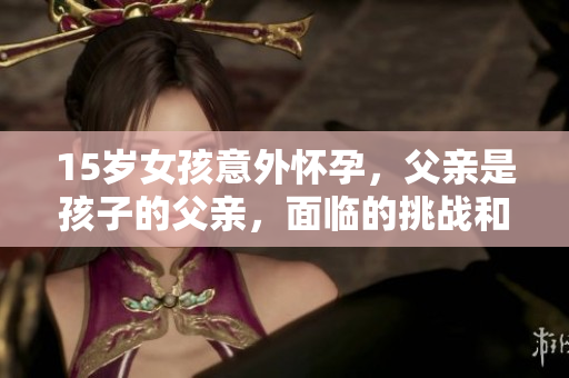 15歲女孩意外懷孕，父親是孩子的父親，面臨的挑戰(zhàn)和解決方案