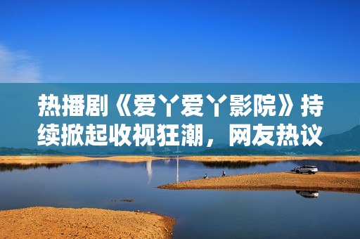 熱播劇《愛(ài)丫愛(ài)丫影院》持續(xù)掀起收視狂潮，網(wǎng)友熱議不斷