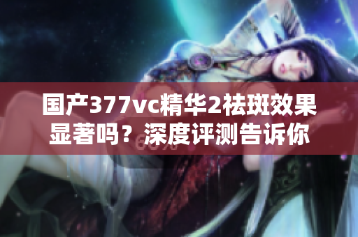 國產(chǎn)377vc精華2祛斑效果顯著嗎？深度評測告訴你