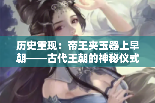 歷史重現(xiàn)：帝王夾玉器上早朝——古代王朝的神秘儀式揭秘