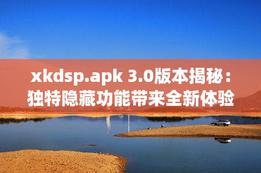 xkdsp.apk 3.0版本揭秘：獨特隱藏功能帶來全新體驗