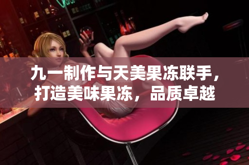 九一制作與天美果凍聯(lián)手，打造美味果凍，品質(zhì)卓越