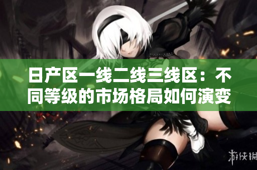日產(chǎn)區(qū)一線二線三線區(qū)：不同等級(jí)的市場(chǎng)格局如何演變？