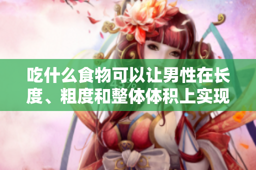 吃什么食物可以讓男性在長度、粗度和整體體積上實現(xiàn)顯著增長？