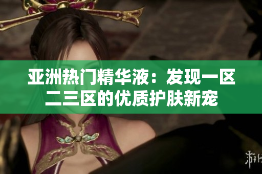 亞洲熱門精華液：發(fā)現(xiàn)一區(qū)二三區(qū)的優(yōu)質(zhì)護膚新寵