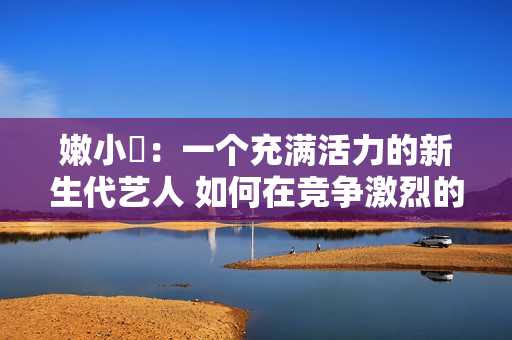 嫩小槡：一個充滿活力的新生代藝人 如何在競爭激烈的娛樂圈脫穎而出？