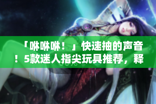 「咻咻咻！」快速抽的聲音！5款迷人指尖玩具推薦，釋放你的壓力！