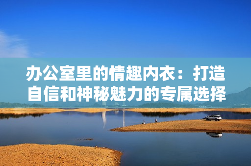 辦公室里的情趣內(nèi)衣：打造自信和神秘魅力的專屬選擇