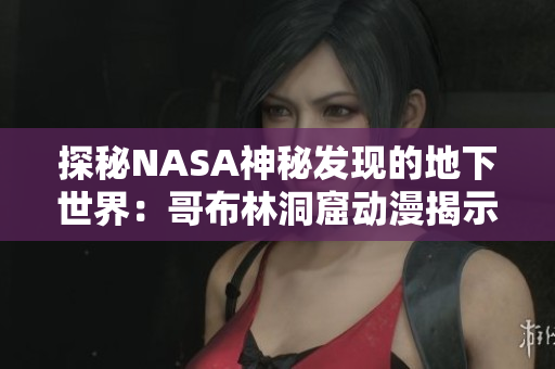 探秘NASA神秘發(fā)現(xiàn)的地下世界：哥布林洞窟動漫揭示神秘秘境