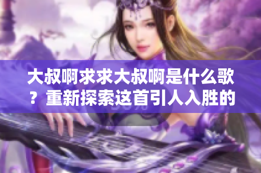 大叔啊求求大叔啊是什么歌？重新探索這首引人入勝的歌曲