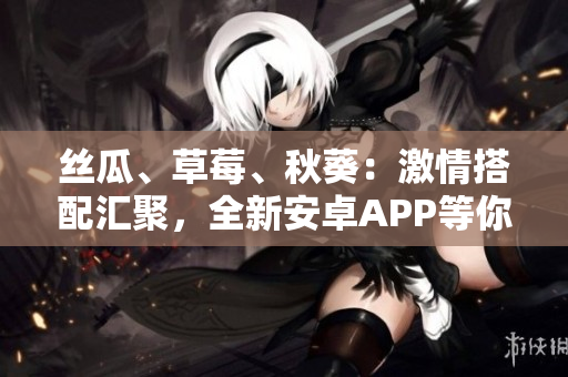 絲瓜、草莓、秋葵：激情搭配匯聚，全新安卓APP等你體驗