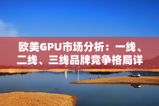 歐美GPU市場分析：一線、二線、三線品牌競爭格局詳解