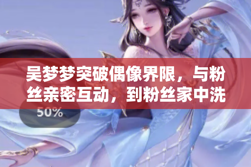 吳夢夢突破偶像界限，與粉絲親密互動，到粉絲家中洗澡的親身體驗