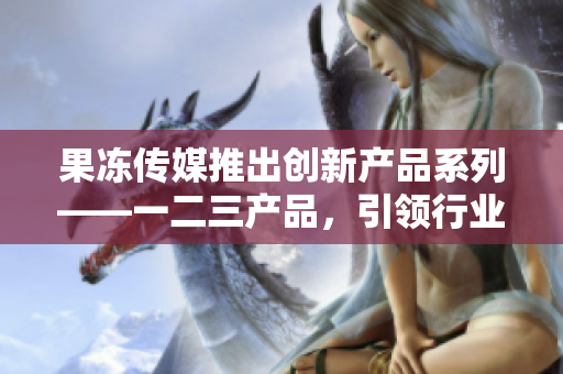 果凍傳媒推出創(chuàng)新產(chǎn)品系列——一二三產(chǎn)品，引領(lǐng)行業(yè)發(fā)展新趨勢(shì)